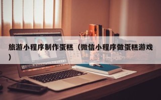 那曲旅游小程序制作蛋糕（微信小程序做蛋糕游戏）